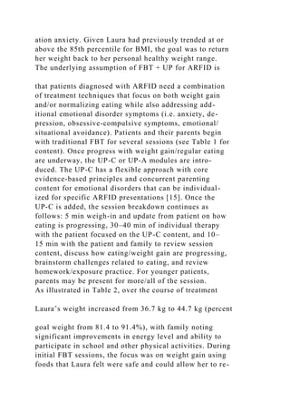ation anxiety. Given Laura had previously trended at or
above the 85th percentile for BMI, the goal was to return
her weight back to her personal healthy weight range.
The underlying assumption of FBT + UP for ARFID is
that patients diagnosed with ARFID need a combination
of treatment techniques that focus on both weight gain
and/or normalizing eating while also addressing add-
itional emotional disorder symptoms (i.e. anxiety, de-
pression, obsessive-compulsive symptoms, emotional/
situational avoidance). Patients and their parents begin
with traditional FBT for several sessions (see Table 1 for
content). Once progress with weight gain/regular eating
are underway, the UP-C or UP-A modules are intro-
duced. The UP-C has a flexible approach with core
evidence-based principles and concurrent parenting
content for emotional disorders that can be individual-
ized for specific ARFID presentations [15]. Once the
UP-C is added, the session breakdown continues as
follows: 5 min weigh-in and update from patient on how
eating is progressing, 30–40 min of individual therapy
with the patient focused on the UP-C content, and 10–
15 min with the patient and family to review session
content, discuss how eating/weight gain are progressing,
brainstorm challenges related to eating, and review
homework/exposure practice. For younger patients,
parents may be present for more/all of the session.
As illustrated in Table 2, over the course of treatment
Laura’s weight increased from 36.7 kg to 44.7 kg (percent
goal weight from 81.4 to 91.4%), with family noting
significant improvements in energy level and ability to
participate in school and other physical activities. During
initial FBT sessions, the focus was on weight gain using
foods that Laura felt were safe and could allow her to re-
 