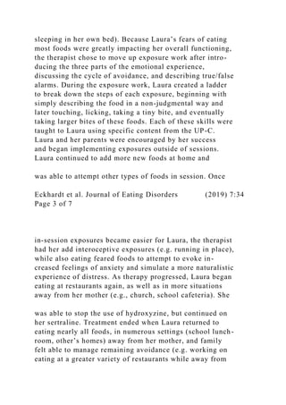 sleeping in her own bed). Because Laura’s fears of eating
most foods were greatly impacting her overall functioning,
the therapist chose to move up exposure work after intro-
ducing the three parts of the emotional experience,
discussing the cycle of avoidance, and describing true/false
alarms. During the exposure work, Laura created a ladder
to break down the steps of each exposure, beginning with
simply describing the food in a non-judgmental way and
later touching, licking, taking a tiny bite, and eventually
taking larger bites of these foods. Each of these skills were
taught to Laura using specific content from the UP-C.
Laura and her parents were encouraged by her success
and began implementing exposures outside of sessions.
Laura continued to add more new foods at home and
was able to attempt other types of foods in session. Once
Eckhardt et al. Journal of Eating Disorders (2019) 7:34
Page 3 of 7
in-session exposures became easier for Laura, the therapist
had her add interoceptive exposures (e.g. running in place),
while also eating feared foods to attempt to evoke in-
creased feelings of anxiety and simulate a more naturalistic
experience of distress. As therapy progressed, Laura began
eating at restaurants again, as well as in more situations
away from her mother (e.g., church, school cafeteria). She
was able to stop the use of hydroxyzine, but continued on
her sertraline. Treatment ended when Laura returned to
eating nearly all foods, in numerous settings (school lunch-
room, other’s homes) away from her mother, and family
felt able to manage remaining avoidance (e.g. working on
eating at a greater variety of restaurants while away from
 