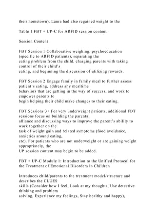 their hometown). Laura had also regained weight to the
Table 1 FBT + UP-C for ARFID session content
Session Content
FBT Session 1 Collaborative weighing, psychoeducation
(specific to ARFID patients), separating the
eating problem from the child, charging parents with taking
control of their child’s
eating, and beginning the discussion of utilizing rewards.
FBT Session 2 Engage family in family meal to further assess
patient’s eating, address any mealtime
behaviors that are getting in the way of success, and work to
empower parents to
begin helping their child make changes to their eating.
FBT Sessions 3+ For very underweight patients, additional FBT
sessions focus on building the parental
alliance and discussing ways to improve the parent’s ability to
work together on the
task of weight gain and related symptoms (food avoidance,
anxieties around eating,
etc). For patients who are not underweight or are gaining weight
appropriately, the
UP session content may begin to be added.
FBT + UP-C Module 1: Introduction to the Unified Protocol for
the Treatment of Emotional Disorders in Children
Introduces child/parents to the treatment model/structure and
describes the CLUES
skills (Consider how I feel, Look at my thoughts, Use detective
thinking and problem
solving, Experience my feelings, Stay healthy and happy),
 