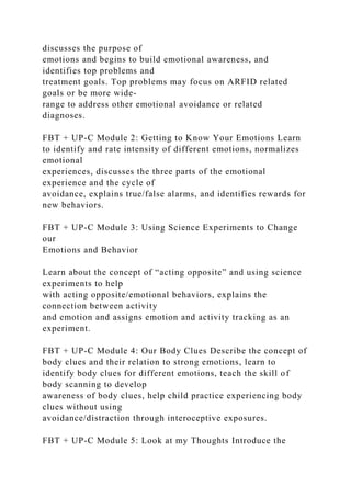 discusses the purpose of
emotions and begins to build emotional awareness, and
identifies top problems and
treatment goals. Top problems may focus on ARFID related
goals or be more wide-
range to address other emotional avoidance or related
diagnoses.
FBT + UP-C Module 2: Getting to Know Your Emotions Learn
to identify and rate intensity of different emotions, normalizes
emotional
experiences, discusses the three parts of the emotional
experience and the cycle of
avoidance, explains true/false alarms, and identifies rewards for
new behaviors.
FBT + UP-C Module 3: Using Science Experiments to Change
our
Emotions and Behavior
Learn about the concept of “acting opposite” and using science
experiments to help
with acting opposite/emotional behaviors, explains the
connection between activity
and emotion and assigns emotion and activity tracking as an
experiment.
FBT + UP-C Module 4: Our Body Clues Describe the concept of
body clues and their relation to strong emotions, learn to
identify body clues for different emotions, teach the skill of
body scanning to develop
awareness of body clues, help child practice experiencing body
clues without using
avoidance/distraction through interoceptive exposures.
FBT + UP-C Module 5: Look at my Thoughts Introduce the
 