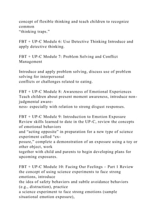 concept of flexible thinking and teach children to recognize
common
“thinking traps.”
FBT + UP-C Module 6: Use Detective Thinking Introduce and
apply detective thinking.
FBT + UP-C Module 7: Problem Solving and Conflict
Management
Introduce and apply problem solving, discuss use of problem
solving for interpersonal
conflicts or challenges related to eating.
FBT + UP-C Module 8: Awareness of Emotional Experiences
Teach children about present moment awareness, introduce non-
judgmental aware-
ness- especially with relation to strong disgust responses.
FBT + UP-C Module 9: Introduction to Emotion Exposure
Review skills learned to date in the UP-C, review the concepts
of emotional behaviors
and “acting opposite” in preparation for a new type of science
experiment called “ex-
posure,” complete a demonstration of an exposure using a toy or
other object, work
together with child and parents to begin developing plans for
upcoming exposures.
FBT + UP-C Module 10: Facing Our Feelings – Part 1 Review
the concept of using science experiments to face strong
emotions, introduce
the idea of safety behaviors and subtle avoidance behaviors
(e.g., distraction), practice
a science experiment to face strong emotions (sample
situational emotion exposure),
 