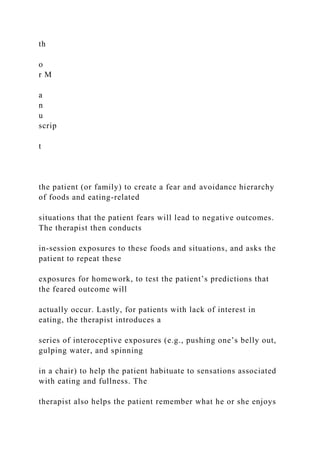th
o
r M
a
n
u
scrip
t
the patient (or family) to create a fear and avoidance hierarchy
of foods and eating-related
situations that the patient fears will lead to negative outcomes.
The therapist then conducts
in-session exposures to these foods and situations, and asks the
patient to repeat these
exposures for homework, to test the patient’s predictions that
the feared outcome will
actually occur. Lastly, for patients with lack of interest in
eating, the therapist introduces a
series of interoceptive exposures (e.g., pushing one’s belly out,
gulping water, and spinning
in a chair) to help the patient habituate to sensations associated
with eating and fullness. The
therapist also helps the patient remember what he or she enjoys
 