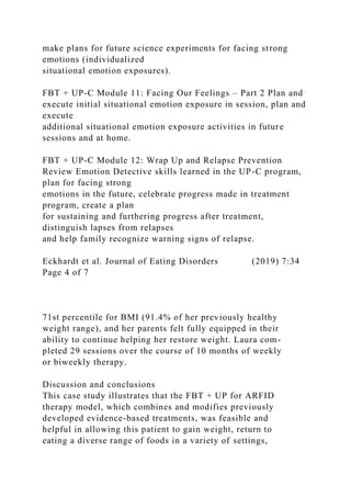 make plans for future science experiments for facing strong
emotions (individualized
situational emotion exposures).
FBT + UP-C Module 11: Facing Our Feelings – Part 2 Plan and
execute initial situational emotion exposure in session, plan and
execute
additional situational emotion exposure activities in future
sessions and at home.
FBT + UP-C Module 12: Wrap Up and Relapse Prevention
Review Emotion Detective skills learned in the UP-C program,
plan for facing strong
emotions in the future, celebrate progress made in treatment
program, create a plan
for sustaining and furthering progress after treatment,
distinguish lapses from relapses
and help family recognize warning signs of relapse.
Eckhardt et al. Journal of Eating Disorders (2019) 7:34
Page 4 of 7
71st percentile for BMI (91.4% of her previously healthy
weight range), and her parents felt fully equipped in their
ability to continue helping her restore weight. Laura com-
pleted 29 sessions over the course of 10 months of weekly
or biweekly therapy.
Discussion and conclusions
This case study illustrates that the FBT + UP for ARFID
therapy model, which combines and modifies previously
developed evidence-based treatments, was feasible and
helpful in allowing this patient to gain weight, return to
eating a diverse range of foods in a variety of settings,
 