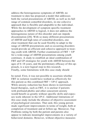 address the heterogeneous symptoms of ARFID, no
treatment to date has proposed a model that addresses
both the varied presentations of ARFID, as well as its full
range of common comorbid disorders, in one cohesive
approach that is flexible and adaptable to the individual.
While the development of symptom specific treatment
approaches to ARFID is logical, it does not address the
heterogeneous nature of this disorder and can impede
dissemination [28]. With so many different presentations
of ARFID and high rates of comorbid disorders, one
clear treatment that can be used flexibly to adapt to the
range of ARFID presentations and co-occurring disorders
would provide an efficient and cohesive approach to treat-
ing youth with ARFID. Further examination of FBT + UP
for a wide-range of ARFID presentations among youth
continues. A study to establish an ideal combination of
FBT and UP strategies for youth with ARFID between the
ages of 6–18 years, and the preliminary efficacy of this ap-
proach, is a next logical step in this research.
Finally, some limitations with this case study should
be noted. First, it was not possible to ascertain whether
FBT in isolation would have worked as effectively for
this patient as this combined FBT + UP-C approach.
While anxiety reduction has been shown in nutritional-
based therapies, such as FBT, it is unclear if patients
with profound phobic and other concurrent anxiety
would benefit as greatly without specific skills and expos-
ure work inherent in the UP-C. Additional limitations of
this case study include the absence of objective assessment
of psychological outcomes. That said, this young person
made significant improvements in terms of weight, both at
completion of treatment and at follow-up. Moreover, Top
Problems rating by both the patient and parents also
appear to indicate meaningful improvements in a variety of
behavioral domains. However, without objective measures
 