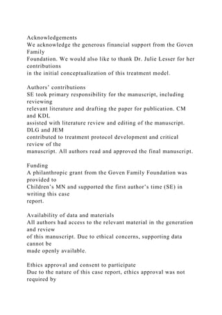 Acknowledgements
We acknowledge the generous financial support from the Goven
Family
Foundation. We would also like to thank Dr. Julie Lesser for her
contributions
in the initial conceptualization of this treatment model.
Authors’ contributions
SE took primary responsibility for the manuscript, including
reviewing
relevant literature and drafting the paper for publication. CM
and KDL
assisted with literature review and editing of the manuscript.
DLG and JEM
contributed to treatment protocol development and critical
review of the
manuscript. All authors read and approved the final manuscript.
Funding
A philanthropic grant from the Goven Family Foundation was
provided to
Children’s MN and supported the first author’s time (SE) in
writing this case
report.
Availability of data and materials
All authors had access to the relevant material in the generation
and review
of this manuscript. Due to ethical concerns, supporting data
cannot be
made openly available.
Ethics approval and consent to participate
Due to the nature of this case report, ethics approval was not
required by
 