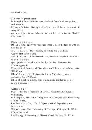 the institution.
Consent for publication
Informed written consent was obtained from both the patient
and parents
for use of clinical history and publication of this case report. A
copy of the
written consent is available for review by the Editor-in-Chief of
this journal.
Competing interests
Dr. Le Grange receives royalties from Guilford Press as well as
Routledge. He
is Co-Director of the Training Institute for Child and
Adolescent Eating Disor-
ders, LLC. Dr. Jill Ehrenreich-May receives royalties from the
sales of the ther-
apist guide and workbooks for the Unified Protocols for
Transdiagnostic
Treatment of Emotional Disorders in Children and Adolescents
(UP-C and
UP-A) from Oxford University Press. She also receives
payments for UP-C and
UP-A clinical trainings, consultation and implementation
support services.
Author details
1Center for the Treatment of Eating Disorders, Children’s
Minnesota,
Minneapolis, MN, USA. 2Department of Psychiatry, University
of California,
San Francisco, CA, USA. 3Department of Psychiatry and
Behavioral
Neuroscience, The University of Chicago, Chicago, IL, USA.
4Department of
Psychology, University of Miami, Coral Gables, FL, USA.
 