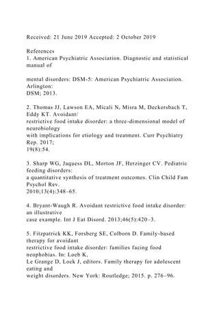Received: 21 June 2019 Accepted: 2 October 2019
References
1. American Psychiatric Association. Diagnostic and statistical
manual of
mental disorders: DSM-5: American Psychiatric Association.
Arlington:
DSM; 2013.
2. Thomas JJ, Lawson EA, Micali N, Misra M, Deckersbach T,
Eddy KT. Avoidant/
restrictive food intake disorder: a three-dimensional model of
neurobiology
with implications for etiology and treatment. Curr Psychiatry
Rep. 2017;
19(8):54.
3. Sharp WG, Jaquess DL, Morton JF, Herzinger CV. Pediatric
feeding disorders:
a quantitative synthesis of treatment outcomes. Clin Child Fam
Psychol Rev.
2010;13(4):348–65.
4. Bryant-Waugh R. Avoidant restrictive food intake disorder:
an illustrative
case example. Int J Eat Disord. 2013;46(5):420–3.
5. Fitzpatrick KK, Forsberg SE, Colborn D. Family-based
therapy for avoidant
restrictive food intake disorder: families facing food
neophobias. In: Loeb K,
Le Grange D, Lock J, editors. Family therapy for adolescent
eating and
weight disorders. New York: Routledge; 2015. p. 276–96.
 