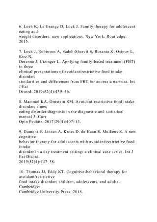 6. Loeb K, Le Grange D, Lock J. Family therapy for adolescent
eating and
weight disorders: new applications. New York: Routledge;
2015.
7. Lock J, Robinson A, Sadeh-Sharvit S, Rosania K, Osipov L,
Kirz N,
Derenne J, Utzinger L. Applying family-based treatment (FBT)
to three
clinical presentations of avoidant/restrictive food intake
disorder:
similarities and differences from FBT for anorexia nervosa. Int
J Eat
Disord. 2019;52(4):439–46.
8. Mammel KA, Ornstein RM. Avoidant/restrictive food intake
disorder: a new
eating disorder diagnosis in the diagnostic and statistical
manual 5. Curr
Opin Pediatr. 2017;29(4):407–13.
9. Dumont E, Jansen A, Kroes D, de Haan E, Mulkens S. A new
cognitive
behavior therapy for adolescents with avoidant/restrictive food
intake
disorder in a day treatment setting: a clinical case series. Int J
Eat Disord.
2019;52(4):447–58.
10. Thomas JJ, Eddy KT. Cognitive-behavioral therapy for
avoidant/restrictive
food intake disorder: children, adolescents, and adults.
Cambridge:
Cambridge University Press; 2018.
 
