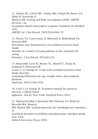 11. Zucker NL, LaVia MC, Craske MG, Foukal M, Harris AA,
Datta N, Savereide E,
Maslow GR. Feeling and body investigators (FBI): ARFID
division—an
acceptance-based interoceptive exposure treatment for children
with
ARFID. Int J Eat Disord. 2019;52(4):466–72.
12. Nicely TA, Lane-Loney S, Masciulli E, Hollenbeak CS,
Ornstein RM.
Prevalence and characteristics of avoidant/restrictive food
intake
disorder in a cohort of young patients in day treatment for
eating
disorders. J Eat Disord. 2014;2(1):21.
13. Duncombe Lowe K, Barnes TL, Martell C, Keery H,
Eckhardt S, Peterson CB,
Lesser J, Le Grange D. Youth with avoidant/restrictive food
intake disorder:
examining differences by age, weight status, and symptom
duration.
Nutrients. 2019;11(8):1955.
14. Lock J, Le Grange D. Treatment manual for anorexia
nervosa: a family-based
approach. 2nd ed. New York: Guilford Press; 2012.
15. Ehrenreich-May J, Kennedy SM, Sherman JA, Bilek EL,
Buzzella BA, Bennett
SM, Barlow DH. Unified protocols for transdiagnostic treatment
of
emotional disorders in children and adolescents: therapist guide.
New York:
Oxford University Press; 2018.
 
