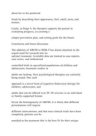 about his or her preferred
foods by describing their appearance, feel, smell, taste, and
texture.
Lastly, in Stage 4, the therapist supports the patient in
evaluating progress, co-creating a
relapse prevention plan, and setting goals for the future.
Conclusion and future directions
The addition of ARFID to DSM-5 has drawn attention to the
urgent need for research into its
optimal treatment. Available data are limited to case reports,
case series, and randomized
controlled trials in specialized populations of children and
adolescents; treatment studies in
adults are lacking. New psychological therapies are currently
being tested. One such
approach is a novel form of cognitive-behavioral therapy for
children, adolescents, and
adults that can be offered over 20–30 sessions in an individual
or family-supported format.
Given the heterogeneity of ARFID, it is likely that different
presentations will require
different interventions, and that once clinical trials have been
completed, patients can be
matched to the treatment that is the best fit for their unique
 