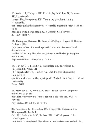 16. Weisz JR, Chorpita BF, Frye A, Ng MY, Lau N, Bearman
SK, Ugueto AM,
Langer DA, Hoagwood KE. Youth top problems: using
idiographic,
consumer-guided assessment to identify treatment needs and to
track
change during psychotherapy. J Consult Clin Psychol.
2011;79(3):369.
17. Thompson-Brenner H, Boswell JF, Espel-Huynh H, Brooks
G, Lowe MR.
Implementation of transdiagnostic treatment for emotional
disorders in
residential eating disorder programs: a preliminary pre-post
evaluation.
Psychother Res. 2019;29(8):1045-61.
18. Barlow DH, Ellard KK, Fairholme CP, Farchione TJ,
Boisseau CI, Allen LB,
Ehrenreich-May JT. Unified protocol for transdiagnostic
treatment of
emotional disorders: therapist guide. 2nd ed. New York: Oxford
University
Press; 2018.
19. Marchette LK, Weisz JR. Practitioner review: empirical
evolution of youth
psychotherapy toward transdiagnostic approaches. J Child
Psychol
Psychiatry. 2017;58(9):970–84.
20. Farchione TJ, Fairholme CP, Ellard KK, Boisseau CL,
Thompson-Hollands J,
Carl JR, Gallagher MW, Barlow DH. Unified protocol for
transdiagnostic
treatment of emotional disorders: a randomized controlled trial.
 