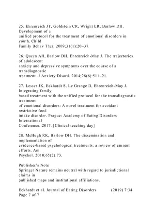 25. Ehrenreich JT, Goldstein CR, Wright LR, Barlow DH.
Development of a
unified protocol for the treatment of emotional disorders in
youth. Child
Family Behav Ther. 2009;31(1):20–37.
26. Queen AH, Barlow DH, Ehrenreich-May J. The trajectories
of adolescent
anxiety and depressive symptoms over the course of a
transdiagnostic
treatment. J Anxiety Disord. 2014;28(6):511–21.
27. Lesser JK, Eckhardt S, Le Grange D, Ehrenreich-May J.
Integrating family
based treatment with the unified protocol for the transdiagnostic
treatment
of emotional disorders: A novel treatment for avoidant
restrictive food
intake disorder. Prague: Academy of Eating Disorders
International
Conference; 2017. [Clinical teaching day]
28. McHugh RK, Barlow DH. The dissemination and
implementation of
evidence-based psychological treatments: a review of current
efforts. Am
Psychol. 2010;65(2):73.
Publisher’s Note
Springer Nature remains neutral with regard to jurisdictional
claims in
published maps and institutional affiliations.
Eckhardt et al. Journal of Eating Disorders (2019) 7:34
Page 7 of 7
 