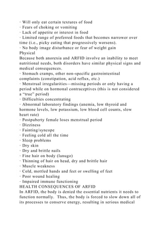 · Will only eat certain textures of food
· Fears of choking or vomiting
· Lack of appetite or interest in food
· Limited range of preferred foods that becomes narrower over
time (i.e., picky eating that progressively worsens).
· No body image disturbance or fear of weight gain
Physical
Because both anorexia and ARFID involve an inability to meet
nutritional needs, both disorders have similar physical signs and
medical consequences.
· Stomach cramps, other non-specific gastrointestinal
complaints (constipation, acid reflux, etc.)
· Menstrual irregularities—missing periods or only having a
period while on hormonal contraceptives (this is not considered
a “true” period)
· Difficulties concentrating
· Abnormal laboratory findings (anemia, low thyroid and
hormone levels, low potassium, low blood cell counts, slow
heart rate)
· Postpuberty female loses menstrual period
· Dizziness
· Fainting/syncope
· Feeling cold all the time
· Sleep problems
· Dry skin
· Dry and brittle nails
· Fine hair on body (lanugo)
· Thinning of hair on head, dry and brittle hair
· Muscle weakness
· Cold, mottled hands and feet or swelling of feet
· Poor wound healing
· Impaired immune functioning
HEALTH CONSEQUENCES OF ARFID
In ARFID, the body is denied the essential nutrients it needs to
function normally. Thus, the body is forced to slow down all of
its processes to conserve energy, resulting in serious medical
 
