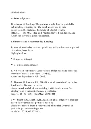 clinical needs.
Acknowledgments
Disclosure of funding. The authors would like to gratefully
acknowledge funding for the work described in this
paper from the National Institute of Mental Health
(1R01MH108595), Hilda and Preston Davis Foundation, and
American Psychological Foundation.
References and Recommended Reading
Papers of particular interest, published within the annual period
of review, have been
highlighted as:
* of special interest
** of outstanding interest
1. American Psychiatric Association. Diagnostic and statistical
manual of mental disorders (DSM-5).
American Psychiatric Pub; 2013.
2. Thomas JJ, Lawson EA, Micali N et al. Avoidant/restrictive
food intake disorder: a three-
dimensional model of neurobiology with implications for
etiology and treatment. Current psychiatry
reports. 2017; 19:54. [PubMed: 28714048]
3 **. Sharp WG, Stubbs KH, Adams H et al. Intensive, manual-
based intervention for pediatric feeding
disorders: results from a randomized pilot trial. Journal of
pediatric gastroenterology and
nutrition. 2016; 62:658–63.
 