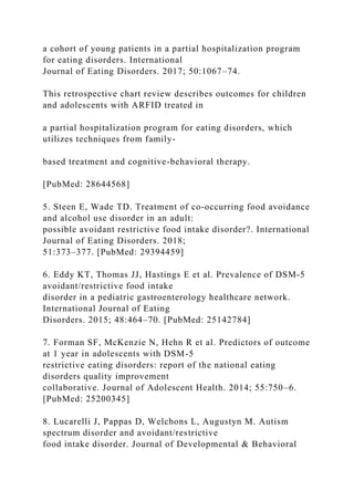 a cohort of young patients in a partial hospitalization program
for eating disorders. International
Journal of Eating Disorders. 2017; 50:1067–74.
This retrospective chart review describes outcomes for children
and adolescents with ARFID treated in
a partial hospitalization program for eating disorders, which
utilizes techniques from family-
based treatment and cognitive-behavioral therapy.
[PubMed: 28644568]
5. Steen E, Wade TD. Treatment of co‐occurring food avoidance
and alcohol use disorder in an adult:
possible avoidant restrictive food intake disorder?. International
Journal of Eating Disorders. 2018;
51:373–377. [PubMed: 29394459]
6. Eddy KT, Thomas JJ, Hastings E et al. Prevalence of DSM‐5
avoidant/restrictive food intake
disorder in a pediatric gastroenterology healthcare network.
International Journal of Eating
Disorders. 2015; 48:464–70. [PubMed: 25142784]
7. Forman SF, McKenzie N, Hehn R et al. Predictors of outcome
at 1 year in adolescents with DSM-5
restrictive eating disorders: report of the national eating
disorders quality improvement
collaborative. Journal of Adolescent Health. 2014; 55:750–6.
[PubMed: 25200345]
8. Lucarelli J, Pappas D, Welchons L, Augustyn M. Autism
spectrum disorder and avoidant/restrictive
food intake disorder. Journal of Developmental & Behavioral
 