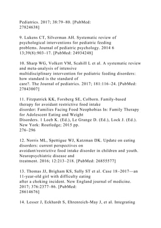 Pediatrics. 2017; 38:79–80. [PubMed:
27824638]
9. Lukens CT, Silverman AH. Systematic review of
psychological interventions for pediatric feeding
problems. Journal of pediatric psychology. 2014 6
13;39(8):903–17. [PubMed: 24934248]
10. Sharp WG, Volkert VM, Scahill L et al. A systematic review
and meta-analysis of intensive
multidisciplinary intervention for pediatric feeding disorders:
how standard is the standard of
care?. The Journal of pediatrics. 2017; 181:116–24. [PubMed:
27843007]
11. Fitzpatrick KK, Forsberg SE, Colborn. Family-based
therapy for avoidant restrictive food intake
disorder: Families Facing Food Neophobias In: Family Therapy
for Adolescent Eating and Weight
Disorders. 1 Loeb K. (Ed.), Le Grange D. (Ed.), Lock J. (Ed.).
New York: Routledge; 2015 pp.
276–296
12. Norris ML, Spettigue WJ, Katzman DK. Update on eating
disorders: current perspectives on
avoidant/restrictive food intake disorder in children and youth.
Neuropsychiatric disease and
treatment. 2016; 12:213–218. [PubMed: 26855577]
13. Thomas JJ, Brigham KS, Sally ST et al. Case 18–2017—an
11-year-old girl with difficulty eating
after a choking incident. New England journal of medicine.
2017; 376:2377–86. [PubMed:
28614676]
14. Lesser J, Eckhardt S, Ehrenreich-May J, et al. Integrating
 