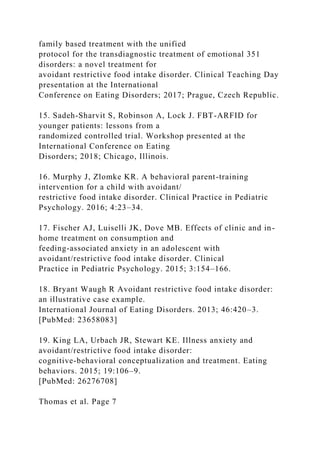 family based treatment with the unified
protocol for the transdiagnostic treatment of emotional 351
disorders: a novel treatment for
avoidant restrictive food intake disorder. Clinical Teaching Day
presentation at the International
Conference on Eating Disorders; 2017; Prague, Czech Republic.
15. Sadeh-Sharvit S, Robinson A, Lock J. FBT-ARFID for
younger patients: lessons from a
randomized controlled trial. Workshop presented at the
International Conference on Eating
Disorders; 2018; Chicago, Illinois.
16. Murphy J, Zlomke KR. A behavioral parent-training
intervention for a child with avoidant/
restrictive food intake disorder. Clinical Practice in Pediatric
Psychology. 2016; 4:23–34.
17. Fischer AJ, Luiselli JK, Dove MB. Effects of clinic and in-
home treatment on consumption and
feeding-associated anxiety in an adolescent with
avoidant/restrictive food intake disorder. Clinical
Practice in Pediatric Psychology. 2015; 3:154–166.
18. Bryant Waugh R Avoidant restrictive food intake disorder:
an illustrative case example.
International Journal of Eating Disorders. 2013; 46:420–3.
[PubMed: 23658083]
19. King LA, Urbach JR, Stewart KE. Illness anxiety and
avoidant/restrictive food intake disorder:
cognitive-behavioral conceptualization and treatment. Eating
behaviors. 2015; 19:106–9.
[PubMed: 26276708]
Thomas et al. Page 7
 