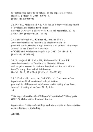 for iatrogenic acute food refusal in the inpatient setting.
Hospital pediatrics. 2016; 6:693–8.
[PubMed: 27803075]
22. Pitt PD, Middleman AB. A focus on behavior management
of avoidant/restrictive food intake
disorder (ARFID): a case series. Clinical pediatrics. 2018;
57:478–80. [PubMed: 28719985]
23. Schermbrucker J, Kimber M, Johnson N et al.
Avoidant/restrictive food intake disorder in an 11-
year old south American boy: medical and cultural challenges.
Journal of the Canadian Academy
of Child and Adolescent Psychiatry. 2017; 26:110–113.
[PubMed: 28747934]
24. Strandjord SE, Sieke EH, Richmond M, Rome ES.
Avoidant/restrictive food intake disorder: illness
and hospital course in patients hospitalized for nutritional
insufficiency. Journal of Adolescent
Health. 2015; 57:673–8. [PubMed: 26422290]
25 *. Peebles R, Lesser A, Park CC et al. Outcomes of an
inpatient medical nutritional rehabilitation
protocol in children and adolescents with eating disorders.
Journal of eating disorders. 2017; 5:1–
14.
This paper describes the Children’s Hospital of Philadelphia
(CHOP) Malnutrition Protocol for the
inpatient re-feeding of children and adolescents with restrictive
eating disorders, including
ARFID.
 