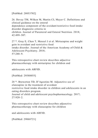 [PubMed: 28053702]
26. Dovey TM, Wilken M, Martin CI, Meyer C. Definitions and
clinical guidance on the enteral
dependence component of the avoidant/restrictive food intake
disorder diagnostic criteria in
children. Journal of Parenteral and Enteral Nutrition. 2018;
42:499–507.
27 *. Gray E, Chen T, Menzel J et al. Mirtazapine and weight
gain in avoidant and restrictive food
intake disorder. Journal of the American Academy of Child &
Adolescent Psychiatry. 2018;
57:288–9.
This retrospective chart review describes adjuctive
pharmacotherapy with mirtazipine for children and
adolescents with ARFID.
[PubMed: 29588055]
28 *. Brewerton TD, D’Agostino M. Adjunctive use of
olanzapine in the treatment of avoidant
restrictive food intake disorder in children and adolescents in an
eating disorders program.
Journal of child and adolescent psychopharmacology. 2017;
27:920–2.
This retrospective chart review describes adjunctive
pharmacotherapy with olanazapine for children
and adolescents with ARFID.
[PubMed: 29068721]
 