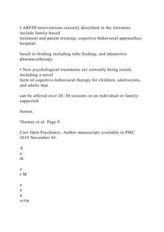 • ARFID interventions recently described in the literature
include family-based
treatment and parent training; cognitive-behavioral approaches;
hospital-
based re-feeding including tube feeding; and adjunctive
pharmacotherapy.
• New psychological treatments are currently being tested,
including a novel
form of cognitive-behavioral therapy for children, adolescents,
and adults that
can be offered over 20–30 sessions in an individual or family-
supported
format.
Thomas et al. Page 9
Curr Opin Psychiatry. Author manuscript; available in PMC
2019 November 01.
A
u
th
o
r M
a
n
u
scrip
 