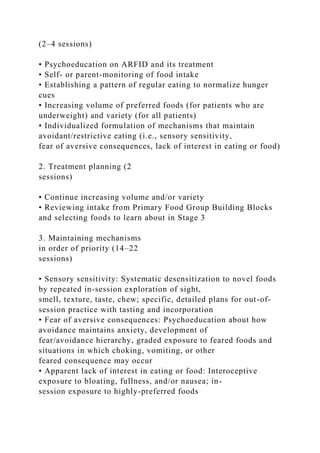 (2–4 sessions)
• Psychoeducation on ARFID and its treatment
• Self- or parent-monitoring of food intake
• Establishing a pattern of regular eating to normalize hunger
cues
• Increasing volume of preferred foods (for patients who are
underweight) and variety (for all patients)
• Individualized formulation of mechanisms that maintain
avoidant/restrictive eating (i.e., sensory sensitivity,
fear of aversive consequences, lack of interest in eating or food)
2. Treatment planning (2
sessions)
• Continue increasing volume and/or variety
• Reviewing intake from Primary Food Group Building Blocks
and selecting foods to learn about in Stage 3
3. Maintaining mechanisms
in order of priority (14–22
sessions)
• Sensory sensitivity: Systematic desensitization to novel foods
by repeated in-session exploration of sight,
smell, texture, taste, chew; specific, detailed plans for out-of-
session practice with tasting and incorporation
• Fear of aversive consequences: Psychoeducation about how
avoidance maintains anxiety, development of
fear/avoidance hierarchy, graded exposure to feared foods and
situations in which choking, vomiting, or other
feared consequence may occur
• Apparent lack of interest in eating or food: Interoceptive
exposure to bloating, fullness, and/or nausea; in-
session exposure to highly-preferred foods
 