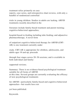 treatment relies primarily on case
reports, case series, and retrospective chart reviews, with only a
handful of randomized controlled
trials in young children. Studies in adults are lacking. ARFID
treatments recently described in the
literature include family-based treatment and parent training;
cognitive-behavioral approaches;
hospital-based re-feeding including tube feeding; and adjunctive
pharmacotherapy. A novel form
of outpatient cognitive-behavioral therapy for ARFID (CBT-
AR) is one treatment currently under
study. CBT-AR is appropriate for children, adolescents, and
adults ages 10 and up; proceeds
through four stages across 20–30 sessions; and is available in
both individual and family-
supported versions.
Summary: There is no evidence-based psychological treatment
suitable for all forms of ARFID
at this time. Several groups are currently evaluating the efficacy
of new psychological treatments
for ARFID—particularly family-based and cognitive-behavioral
approaches—but results have not
yet been published.
Keywords
 