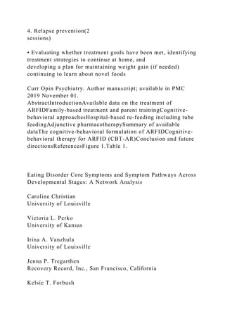 4. Relapse prevention(2
sessions)
• Evaluating whether treatment goals have been met, identifying
treatment strategies to continue at home, and
developing a plan for maintaining weight gain (if needed)
continuing to learn about novel foods
Curr Opin Psychiatry. Author manuscript; available in PMC
2019 November 01.
AbstractIntroductionAvailable data on the treatment of
ARFIDFamily-based treatment and parent trainingCognitive-
behavioral approachesHospital-based re-feeding including tube
feedingAdjunctive pharmacotherapySummary of available
dataThe cognitive-behavioral formulation of ARFIDCognitive-
behavioral therapy for ARFID (CBT-AR)Conclusion and future
directionsReferencesFigure 1.Table 1.
Eating Disorder Core Symptoms and Symptom Pathways Across
Developmental Stages: A Network Analysis
Caroline Christian
University of Louisville
Victoria L. Perko
University of Kansas
Irina A. Vanzhula
University of Louisville
Jenna P. Tregarthen
Recovery Record, Inc., San Francisco, California
Kelsie T. Forbush
 