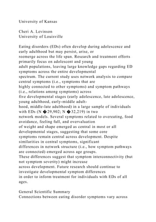 University of Kansas
Cheri A. Levinson
University of Louisville
Eating disorders (EDs) often develop during adolescence and
early adulthood but may persist, arise, or
reemerge across the life span. Research and treatment efforts
primarily focus on adolescent and young
adult populations, leaving large knowledge gaps regarding ED
symptoms across the entire developmental
spectrum. The current study uses network analysis to compare
central symptoms (i.e., symptoms that are
highly connected to other symptoms) and symptom pathways
(i.e., relations among symptoms) across
five developmental stages (early adolescence, late adolescence,
young adulthood, early-middle adult-
hood, middle-late adulthood) in a large sample of individuals
with EDs (N � 29,902; N � 32,219) in two
network models. Several symptoms related to overeating, food
avoidance, feeling full, and overvaluation
of weight and shape emerged as central in most or all
developmental stages, suggesting that some core
symptoms remain central across development. Despite
similarities in central symptoms, significant
differences in network structure (i.e., how symptom pathways
are connected) emerged across age groups.
These differences suggest that symptom interconnectivity (but
not symptom severity) might increase
across development. Future research should continue to
investigate developmental symptom differences
in order to inform treatment for individuals with EDs of all
ages.
General Scientific Summary
Connections between eating disorder symptoms vary across
 