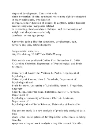stages of development. Consistent with
Habit Formation Theory, symptoms were more tightly connected
in older individuals, who have on
average a longer duration of illness. In contrast, eating disorder
central symptoms (symptoms related
to overeating, food avoidance, fullness, and overvaluation of
weight and shape) were relatively
consistent across age groups.
Keywords: eating disorder symptoms, development, age,
network analysis, eating disorders
Supplemental materials:
http://dx.doi.org/10.1037/abn0000477.supp
This article was published Online First November 11, 2019.
X Caroline Christian, Department of Psychological and Brain
Sciences,
University of Louisville; Victoria L. Perko, Department of
Psychology,
University of Kansas; Irina A. Vanzhula, Department of
Psychological and
Brain Sciences, University of Louisville; Jenna P. Tregarthen,
Recovery
Record, Inc., San Francisco, California; Kelsie T. Forbush,
Department of
Psychology, University of Kansas; Cheri A. Levinson,
Department of
Psychological and Brain Sciences, University of Louisville.
The present study is a new analysis of previously analyzed data.
This
study is the investigation of developmental differences in eating
disorder
symptoms using network analysis using this dataset. No other
 