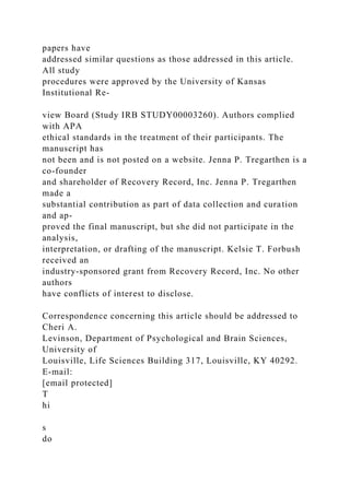papers have
addressed similar questions as those addressed in this article.
All study
procedures were approved by the University of Kansas
Institutional Re-
view Board (Study IRB STUDY00003260). Authors complied
with APA
ethical standards in the treatment of their participants. The
manuscript has
not been and is not posted on a website. Jenna P. Tregarthen is a
co-founder
and shareholder of Recovery Record, Inc. Jenna P. Tregarthen
made a
substantial contribution as part of data collection and curation
and ap-
proved the final manuscript, but she did not participate in the
analysis,
interpretation, or drafting of the manuscript. Kelsie T. Forbush
received an
industry-sponsored grant from Recovery Record, Inc. No other
authors
have conflicts of interest to disclose.
Correspondence concerning this article should be addressed to
Cheri A.
Levinson, Department of Psychological and Brain Sciences,
University of
Louisville, Life Sciences Building 317, Louisville, KY 40292.
E-mail:
[email protected]
T
hi
s
do
 