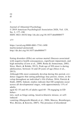 oa
dl
y.
Journal of Abnormal Psychology
© 2019 American Psychological Association 2020, Vol. 129,
No. 2, 177–190
ISSN: 0021-843X http://dx.doi.org/10.1037/abn0000477
177
https://orcid.org/0000-0001-7741-1498
mailto:[email protected]
http://dx.doi.org/10.1037/abn0000477
Eating disorders (EDs) are serious mental illnesses associated
with negative health consequences, significant impairment, and
high mortality (Crow et al., 2009; Rome & Ammerman, 2003;
Stice, Marti, & Rohde, 2013). Peak age of ED onset is during
adolescence, between 16 and 20 years of age (Stice et al.,
2013).
Although EDs most commonly develop during this period, evi-
dence suggests that eating pathology may persist, return, or de-
velop throughout an individual’s life (Fulton, 2016; Patrick &
Stahl, 2009). Indeed, studies indicate that ED symptoms occur
across all developmental stages, with approximately 11% of
adults
aged 42–55 and 4% of adults aged 60 –70 engaging in ED
behav-
iors, such as binge eating, laxative/diuretic misuse, or self-
induced
vomiting (Mangweth-Matzek et al., 2006; Marcus, Bromberger,
Wei, Brown, & Kravitz, 2007). The presence of disordered
 