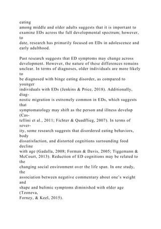 eating
among middle and older adults suggests that it is important to
examine EDs across the full developmental spectrum; however,
to
date, research has primarily focused on EDs in adolescence and
early adulthood.
Past research suggests that ED symptoms may change across
development. However, the nature of these differences remains
unclear. In terms of diagnoses, older individuals are more likely
to
be diagnosed with binge eating disorder, as compared to
younger
individuals with EDs (Jenkins & Price, 2018). Additionally,
diag-
nostic migration is extremely common in EDs, which suggests
that
symptomatology may shift as the person and illness develop
(Cas-
tellini et al., 2011; Fichter & Quadflieg, 2007). In terms of
sever-
ity, some research suggests that disordered eating behaviors,
body
dissatisfaction, and distorted cognitions surrounding food
decline
with age (Gadalla, 2008; Forman & Davis, 2005; Tiggemann &
McCourt, 2013). Reduction of ED cognitions may be related to
the
changing social environment over the life span. In one study,
the
association between negative commentary about one’s weight
and
shape and bulimic symptoms diminished with older age
(Tzoneva,
Forney, & Keel, 2015).
 