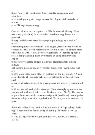 Specifically, it is unknown how specific symptoms and
symptom
relationships might change across developmental periods to
main-
tain ED psychopathology.
One novel way to conceptualize EDs is network theory. Net-
work analysis (NA) is a statistical methodology based on
network
theory, which conceptualizes psychopathology as a web of
inter-
connecting nodes (symptoms) and edges (associations between
symptoms) that are theorized to maintain a specific illness state
(Borsboom, 2017). NA allows researchers to identify specific
relationships among many symptoms at once and provides
oppor-
tunities to visualize illness pathways (relationships among
individ-
ual symptoms) and identify central symptoms (symptoms that
are
highly connected with other symptoms in the network). NA can
also identify if two networks are significantly different from
each
other in structure (i.e., if two symptoms are similarly associated
in
both networks) and global strength (how strongly symptoms are
associated with each other; van Borkulo et al., 2015). This tech-
nique allows researchers to investigate if (and how) two popula-
tions or subgroups of a population differ in symptom connected-
ness.
Several studies have used NA to understand ED psychopathol-
ogy. These studies found body checking (Forbush, Siew, &
Vite-
vitch, 2016), fear of weight gain (Elliott, Jones, & Schmidt,
2018;
 