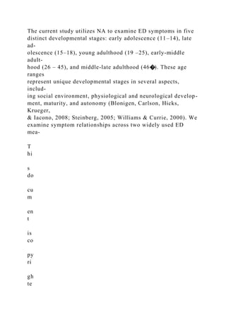 The current study utilizes NA to examine ED symptoms in five
distinct developmental stages: early adolescence (11–14), late
ad-
olescence (15–18), young adulthood (19 –25), early-middle
adult-
hood (26 – 45), and middle-late adulthood (46�). These age
ranges
represent unique developmental stages in several aspects,
includ-
ing social environment, physiological and neurological develop-
ment, maturity, and autonomy (Blonigen, Carlson, Hicks,
Krueger,
& Iacono, 2008; Steinberg, 2005; Williams & Currie, 2000). We
examine symptom relationships across two widely used ED
mea-
T
hi
s
do
cu
m
en
t
is
co
py
ri
gh
te
 