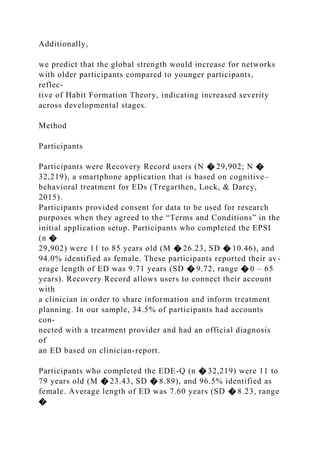 Additionally,
we predict that the global strength would increase for networks
with older participants compared to younger participants,
reflec-
tive of Habit Formation Theory, indicating increased severity
across developmental stages.
Method
Participants
Participants were Recovery Record users (N � 29,902; N �
32,219), a smartphone application that is based on cognitive–
behavioral treatment for EDs (Tregarthen, Lock, & Darcy,
2015).
Participants provided consent for data to be used for research
purposes when they agreed to the “Terms and Conditions” in the
initial application setup. Participants who completed the EPSI
(n �
29,902) were 11 to 85 years old (M � 26.23, SD � 10.46), and
94.0% identified as female. These participants reported their av-
erage length of ED was 9.71 years (SD � 9.72, range � 0 – 65
years). Recovery Record allows users to connect their account
with
a clinician in order to share information and inform treatment
planning. In our sample, 34.5% of participants had accounts
con-
nected with a treatment provider and had an official diagnosis
of
an ED based on clinician-report.
Participants who completed the EDE-Q (n � 32,219) were 11 to
79 years old (M � 23.43, SD � 8.89), and 96.5% identified as
female. Average length of ED was 7.60 years (SD � 8.23, range
�
 