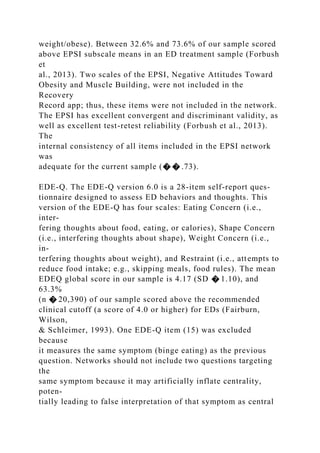 weight/obese). Between 32.6% and 73.6% of our sample scored
above EPSI subscale means in an ED treatment sample (Forbush
et
al., 2013). Two scales of the EPSI, Negative Attitudes Toward
Obesity and Muscle Building, were not included in the
Recovery
Record app; thus, these items were not included in the network.
The EPSI has excellent convergent and discriminant validity, as
well as excellent test-retest reliability (Forbush et al., 2013).
The
internal consistency of all items included in the EPSI network
was
adequate for the current sample (� � .73).
EDE-Q. The EDE-Q version 6.0 is a 28-item self-report ques-
tionnaire designed to assess ED behaviors and thoughts. This
version of the EDE-Q has four scales: Eating Concern (i.e.,
inter-
fering thoughts about food, eating, or calories), Shape Concern
(i.e., interfering thoughts about shape), Weight Concern (i.e.,
in-
terfering thoughts about weight), and Restraint (i.e., attempts to
reduce food intake; e.g., skipping meals, food rules). The mean
EDEQ global score in our sample is 4.17 (SD � 1.10), and
63.3%
(n � 20,390) of our sample scored above the recommended
clinical cutoff (a score of 4.0 or higher) for EDs (Fairburn,
Wilson,
& Schleimer, 1993). One EDE-Q item (15) was excluded
because
it measures the same symptom (binge eating) as the previous
question. Networks should not include two questions targeting
the
same symptom because it may artificially inflate centrality,
poten-
tially leading to false interpretation of that symptom as central
 