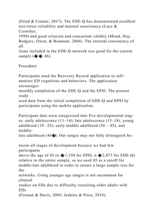 (Fried & Cramer, 2017). The EDE-Q has demonstrated excellent
test-retest reliability and internal consistency (Luce &
Crowther,
1999) and good criterion and concurrent validity (Mond, Hay,
Rodgers, Owen, & Beumont, 2004). The internal consistency of
all
items included in the EDE-Q network was good for the current
sample (� � .86).
Procedure
Participants used the Recovery Record application to self-
monitor ED cognitions and behaviors. The application
encourages
monthly completion of the EDE-Q and the EPSI. The present
study
used data from the initial completion of EDE-Q and EPSI by
participants using the mobile application.
Participant data were categorized into five developmental stag-
es: early adolescence (11–14), late adolescence (15–18), young
adulthood (19 –25), early-middle adulthood (26 – 45), and
middle-
late adulthood (46�). Our ranges may not fully distinguish be-
tween all stages of development because we had few
participants
above the age of 45 (n � 1,194 for EPSI, n � 2,073 for EDE-Q)
relative to the entire sample, so we used 45 as a cutoff for
middle-late adulthood in order to ensure a large sample size for
the
networks. Using younger age ranges is not uncommon for
clinical
studies on EDs due to difficulty recruiting older adults with
EDs
(Forman & Davis, 2005; Jenkins & Price, 2018).
 