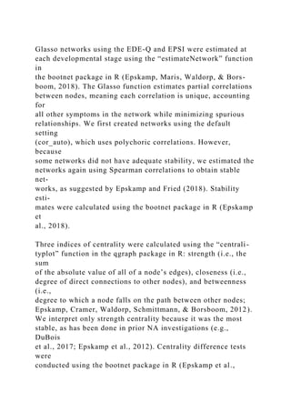 Glasso networks using the EDE-Q and EPSI were estimated at
each developmental stage using the “estimateNetwork” function
in
the bootnet package in R (Epskamp, Maris, Waldorp, & Bors-
boom, 2018). The Glasso function estimates partial correlations
between nodes, meaning each correlation is unique, accounting
for
all other symptoms in the network while minimizing spurious
relationships. We first created networks using the default
setting
(cor_auto), which uses polychoric correlations. However,
because
some networks did not have adequate stability, we estimated the
networks again using Spearman correlations to obtain stable
net-
works, as suggested by Epskamp and Fried (2018). Stability
esti-
mates were calculated using the bootnet package in R (Epskamp
et
al., 2018).
Three indices of centrality were calculated using the “centrali-
typlot” function in the qgraph package in R: strength (i.e., the
sum
of the absolute value of all of a node’s edges), closeness (i.e.,
degree of direct connections to other nodes), and betweenness
(i.e.,
degree to which a node falls on the path between other nodes;
Epskamp, Cramer, Waldorp, Schmittmann, & Borsboom, 2012).
We interpret only strength centrality because it was the most
stable, as has been done in prior NA investigations (e.g.,
DuBois
et al., 2017; Epskamp et al., 2012). Centrality difference tests
were
conducted using the bootnet package in R (Epskamp et al.,
 