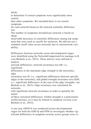 2018)
to determine if central symptoms were significantly more
central
than other symptoms. We included three to six central
symptoms
for each network based on the network centrality difference
test.
The number of symptoms included per network is based on
sharp
observable decreases in centrality differences among top symp-
toms that were used as cutoffs for inclusion. We did not use a
standard cutoff value across networks due to internetwork vari-
ability.
Differences between networks across developmental stages
were identified using the NetworkComparisonTest package in R
(van Borkulo et al., 2015). Three metrics were utilized to
analyze
network differences: network invariance test (M; i.e.,
significant
differences in the maximum edge strength in the networks),
edge
invariance test (E; i.e., significant differences between specific
edges in the networks), and global strength invariance test (GSI;
i.e., significant differences in the sum of the edge strengths; van
Borkulo et al., 2015). Edge invariance was calculated for
networks
with significant network invariance in order to quantify the
nature
of these structural differences. Global strength is a particularly
useful measure, as it may be related to symptom severity (van
Borkulo et al., 2015).
A one-way ANOVA was conducted across developmental
stages for both the EDE-Q and EPSI to investigate whether sig-
nificant differences in symptom severity across groups were re-
 
