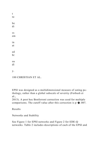 t
to
be
di
ss
em
in
at
ed
br
oa
dl
y.
180 CHRISTIAN ET AL.
EPSI was designed as a multidimensional measure of eating pa-
thology, rather than a global subscale of severity (Forbush et
al.,
2013). A post hoc Bonferroni correction was used for multiple
comparisons. The cutoff value after this correction is p � .007.
Results
Networks and Stability
See Figure 1 for EPSI networks and Figure 2 for EDE-Q
networks. Table 2 includes descriptions of each of the EPSI and
 