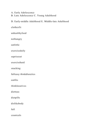 A. Early Adolescence
B. Late Adolescence C. Young Adulthood
D. Early-middle Adulthood E. Middle-late Adulthood
clothesfit
unhealthyfood
nothungry
eatlittle
exercisedaily
supriseeat
exercisehard
snacking
fulleasy thinkdiuretics
outfits
thinklaxatives
dietteas
dietpills
dislikebody
full
countcals
 