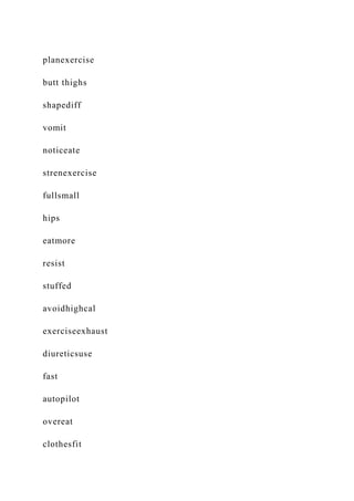 planexercise
butt thighs
shapediff
vomit
noticeate
strenexercise
fullsmall
hips
eatmore
resist
stuffed
avoidhighcal
exerciseexhaust
diureticsuse
fast
autopilot
overeat
clothesfit
 