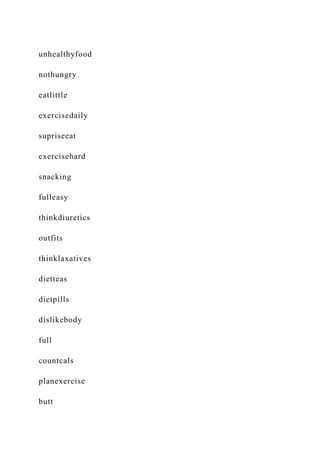 unhealthyfood
nothungry
eatlittle
exercisedaily
supriseeat
exercisehard
snacking
fulleasy
thinkdiuretics
outfits
thinklaxatives
dietteas
dietpills
dislikebody
full
countcals
planexercise
butt
 