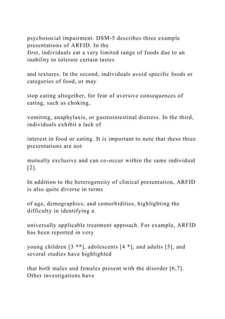 psychosocial impairment. DSM-5 describes three example
presentations of ARFID. In the
first, individuals eat a very limited range of foods due to an
inability to tolerate certain tastes
and textures. In the second, individuals avoid specific foods or
categories of food, or may
stop eating altogether, for fear of aversive consequences of
eating, such as choking,
vomiting, anaphylaxis, or gastrointestinal distress. In the third,
individuals exhibit a lack of
interest in food or eating. It is important to note that these three
presentations are not
mutually exclusive and can co-occur within the same individual
[2].
In addition to the heterogeneity of clinical presentation, ARFID
is also quite diverse in terms
of age, demographics, and comorbidities, highlighting the
difficulty in identifying a
universally applicable treatment approach. For example, ARFID
has been reported in very
young children [3 **], adolescents [4 *], and adults [5], and
several studies have highlighted
that both males and females present with the disorder [6,7].
Other investigations have
 
