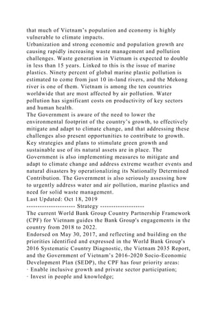 that much of Vietnam’s population and economy is highly
vulnerable to climate impacts.
Urbanization and strong economic and population growth are
causing rapidly increasing waste management and pollution
challenges. Waste generation in Vietnam is expected to double
in less than 15 years. Linked to this is the issue of marine
plastics. Ninety percent of global marine plastic pollution is
estimated to come from just 10 in-land rivers, and the Mekong
river is one of them. Vietnam is among the ten countries
worldwide that are most affected by air pollution. Water
pollution has significant costs on productivity of key sectors
and human health.
The Government is aware of the need to lower the
environmental footprint of the country’s growth, to effectively
mitigate and adapt to climate change, and that addressing these
challenges also present opportunities to contribute to growth.
Key strategies and plans to stimulate green growth and
sustainable use of its natural assets are in place. The
Government is also implementing measures to mitigate and
adapt to climate change and address extreme weather events and
natural disasters by operationalizing its Nationally Determined
Contribution. The Government is also seriously assessing how
to urgently address water and air pollution, marine plastics and
need for solid waste management.
Last Updated: Oct 18, 2019
---------------------- Strategy --------------------
The current World Bank Group Country Partnership Framework
(CPF) for Vietnam guides the Bank Group's engagements in the
country from 2018 to 2022.
Endorsed on May 30, 2017, and reflecting and building on the
priorities identified and expressed in the World Bank Group's
2016 Systematic Country Diagnostic, the Vietnam 2035 Report,
and the Government of Vietnam’s 2016-2020 Socio-Economic
Development Plan (SEDP), the CPF has four priority areas:
· Enable inclusive growth and private sector participation;
· Invest in people and knowledge;
 