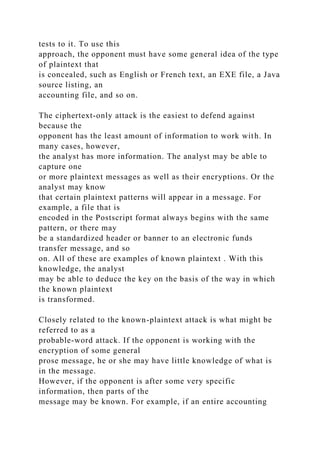 tests to it. To use this
approach, the opponent must have some general idea of the type
of plaintext that
is concealed, such as English or French text, an EXE file, a Java
source listing, an
accounting file, and so on.
The ciphertext-only attack is the easiest to defend against
because the
opponent has the least amount of information to work with. In
many cases, however,
the analyst has more information. The analyst may be able to
capture one
or more plaintext messages as well as their encryptions. Or the
analyst may know
that certain plaintext patterns will appear in a message. For
example, a file that is
encoded in the Postscript format always begins with the same
pattern, or there may
be a standardized header or banner to an electronic funds
transfer message, and so
on. All of these are examples of known plaintext . With this
knowledge, the analyst
may be able to deduce the key on the basis of the way in which
the known plaintext
is transformed.
Closely related to the known-plaintext attack is what might be
referred to as a
probable-word attack. If the opponent is working with the
encryption of some general
prose message, he or she may have little knowledge of what is
in the message.
However, if the opponent is after some very specific
information, then parts of the
message may be known. For example, if an entire accounting
 