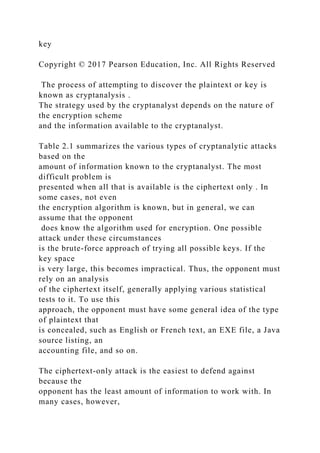 key
Copyright © 2017 Pearson Education, Inc. All Rights Reserved
The process of attempting to discover the plaintext or key is
known as cryptanalysis .
The strategy used by the cryptanalyst depends on the nature of
the encryption scheme
and the information available to the cryptanalyst.
Table 2.1 summarizes the various types of cryptanalytic attacks
based on the
amount of information known to the cryptanalyst. The most
difficult problem is
presented when all that is available is the ciphertext only . In
some cases, not even
the encryption algorithm is known, but in general, we can
assume that the opponent
does know the algorithm used for encryption. One possible
attack under these circumstances
is the brute-force approach of trying all possible keys. If the
key space
is very large, this becomes impractical. Thus, the opponent must
rely on an analysis
of the ciphertext itself, generally applying various statistical
tests to it. To use this
approach, the opponent must have some general idea of the type
of plaintext that
is concealed, such as English or French text, an EXE file, a Java
source listing, an
accounting file, and so on.
The ciphertext-only attack is the easiest to defend against
because the
opponent has the least amount of information to work with. In
many cases, however,
 