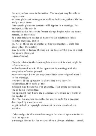 the analyst has more information. The analyst may be able to
capture one
or more plaintext messages as well as their encryptions. Or the
analyst may know
that certain plaintext patterns will appear in a message. For
example, a file that is
encoded in the Postscript format always begins with the same
pattern, or there may
be a standardized header or banner to an electronic funds
transfer message, and so
on. All of these are examples of known plaintext . With this
knowledge, the analyst
may be able to deduce the key on the basis of the way in which
the known plaintext
is transformed.
Closely related to the known-plaintext attack is what might be
referred to as a
probable-word attack. If the opponent is working with the
encryption of some general
prose message, he or she may have little knowledge of what is
in the message.
However, if the opponent is after some very specific
information, then parts of the
message may be known. For example, if an entire accounting
file is being transmitted,
the opponent may know the placement of certain key words in
the header of
the file. As another example, the source code for a program
developed by a corporation
might include a copyright statement in some standardized
position.
If the analyst is able somehow to get the source system to insert
into the system
a message chosen by the analyst, then a chosen-plaintext attack
 