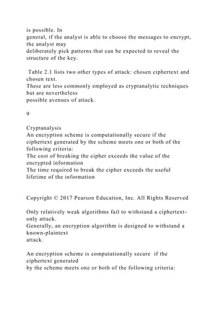 is possible. In
general, if the analyst is able to choose the messages to encrypt,
the analyst may
deliberately pick patterns that can be expected to reveal the
structure of the key.
Table 2.1 lists two other types of attack: chosen ciphertext and
chosen text.
These are less commonly employed as cryptanalytic techniques
but are nevertheless
possible avenues of attack.
9
Cryptanalysis
An encryption scheme is computationally secure if the
ciphertext generated by the scheme meets one or both of the
following criteria:
The cost of breaking the cipher exceeds the value of the
encrypted information
The time required to break the cipher exceeds the useful
lifetime of the information
Copyright © 2017 Pearson Education, Inc. All Rights Reserved
Only relatively weak algorithms fail to withstand a ciphertext-
only attack.
Generally, an encryption algorithm is designed to withstand a
known-plaintext
attack.
An encryption scheme is computationally secure if the
ciphertext generated
by the scheme meets one or both of the following criteria:
 