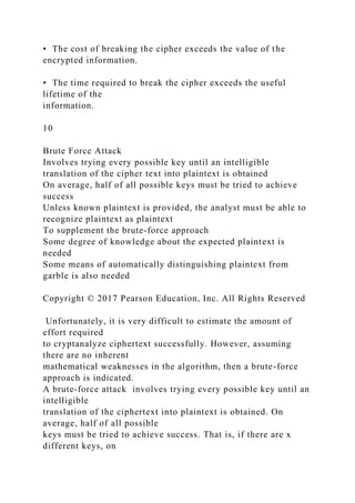• The cost of breaking the cipher exceeds the value of the
encrypted information.
• The time required to break the cipher exceeds the useful
lifetime of the
information.
10
Brute Force Attack
Involves trying every possible key until an intelligible
translation of the cipher text into plaintext is obtained
On average, half of all possible keys must be tried to achieve
success
Unless known plaintext is provided, the analyst must be able to
recognize plaintext as plaintext
To supplement the brute-force approach
Some degree of knowledge about the expected plaintext is
needed
Some means of automatically distinguishing plaintext from
garble is also needed
Copyright © 2017 Pearson Education, Inc. All Rights Reserved
Unfortunately, it is very difficult to estimate the amount of
effort required
to cryptanalyze ciphertext successfully. However, assuming
there are no inherent
mathematical weaknesses in the algorithm, then a brute-force
approach is indicated.
A brute-force attack involves trying every possible key until an
intelligible
translation of the ciphertext into plaintext is obtained. On
average, half of all possible
keys must be tried to achieve success. That is, if there are x
different keys, on
 